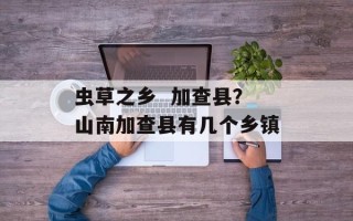 虫草之乡  加查县？山南加查县有几个乡镇