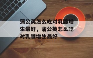 蒲公英怎么吃对乳腺增生最好，蒲公英怎么吃对乳腺增生最好