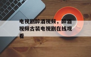 电视剧醉酒视频，醉酒视频古装电视剧在线观看