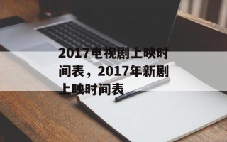 2017电视剧上映时间表，2017年新剧上映时间表