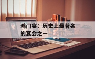 鸿门宴：历史上最著名的宴会之一