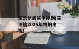 王浩信最新电视剧(王浩信2025年拍的电视)