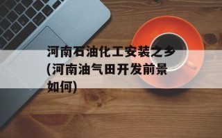 河南石油化工安装之乡(河南油气田开发前景如何)