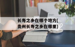 长寿之乡在哪个地方(贵州长寿之乡在哪里)
