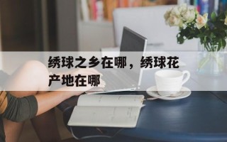 绣球之乡在哪，绣球花产地在哪