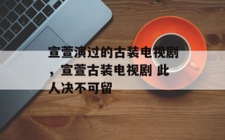 宣萱演过的古装电视剧，宣萱古装电视剧 此人决不可留