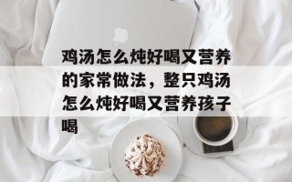 鸡汤怎么炖好喝又营养的家常做法，整只鸡汤怎么炖好喝又营养孩子喝