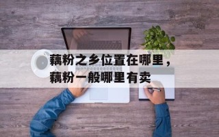 藕粉之乡位置在哪里，藕粉一般哪里有卖