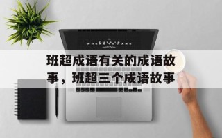班超成语有关的成语故事，班超三个成语故事