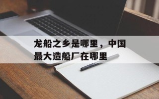龙船之乡是哪里，中国最大造船厂在哪里