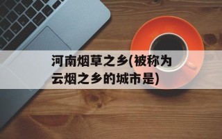 河南烟草之乡(被称为云烟之乡的城市是)