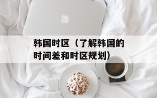 韩国时区（了解韩国的时间差和时区规划）