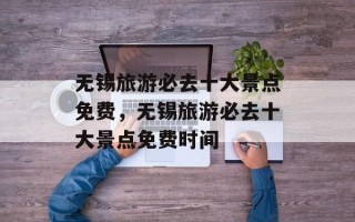 无锡旅游必去十大景点免费，无锡旅游必去十大景点免费时间