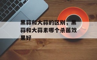 黑蒜和大蒜的区别，黑蒜和大蒜素哪个杀菌效果好