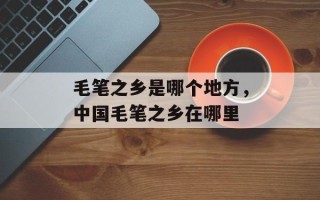 毛笔之乡是哪个地方，中国毛笔之乡在哪里