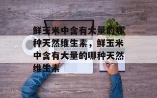 鲜玉米中含有大量的哪种天然维生素，鲜玉米中含有大量的哪种天然维生素