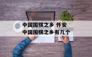 中国围棋之乡 怀安 中国围棋之乡有几个