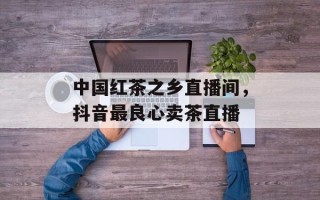 中国红茶之乡直播间，抖音最良心卖茶直播