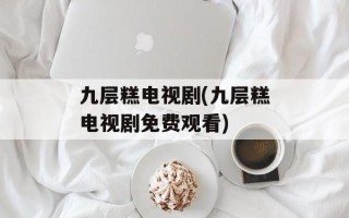 九层糕电视剧(九层糕电视剧免费观看)