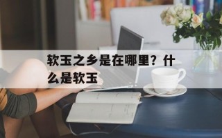 软玉之乡是在哪里？什么是软玉