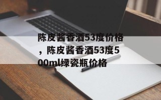 陈皮酱香酒53度价格，陈皮酱香酒53度500ml绿瓷瓶价格