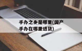 手办之乡是哪里(国产手办在哪里进货)