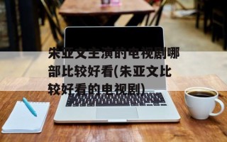 朱亚文主演的电视剧哪部比较好看(朱亚文比较好看的电视剧)