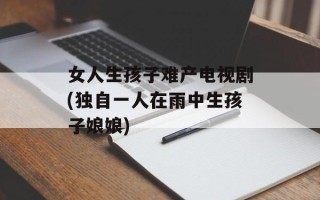 女人生孩子难产电视剧(独自一人在雨中生孩子娘娘)