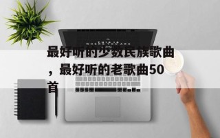 最好听的少数民族歌曲，最好听的老歌曲50首