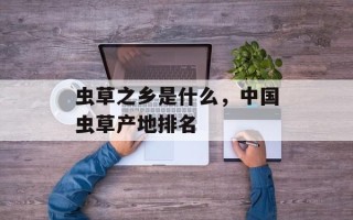 虫草之乡是什么，中国虫草产地排名