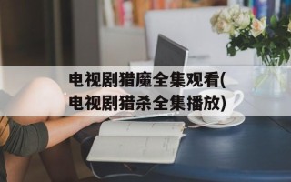 电视剧猎魔全集观看(电视剧猎杀全集播放)