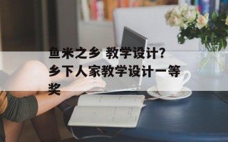 鱼米之乡 教学设计？乡下人家教学设计一等奖