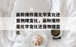 面粉爆炸是化学变化还是物理变化，面粉爆炸是化学变化还是物理变化