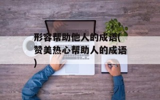 形容帮助他人的成语(赞美热心帮助人的成语)
