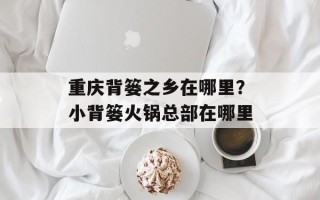 重庆背篓之乡在哪里？小背篓火锅总部在哪里