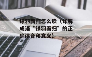 铩羽而归怎么读（详解成语“铩羽而归”的正确读音和意义）
