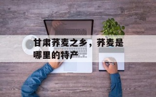 甘肃荞麦之乡，荞麦是哪里的特产