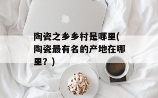 陶瓷之乡乡村是哪里(陶瓷最有名的产地在哪里？)