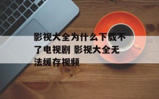 影视大全为什么下载不了电视剧 影视大全无法缓存视频