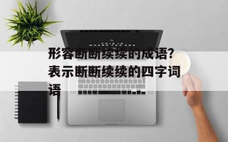 形容断断续续的成语？表示断断续续的四字词语