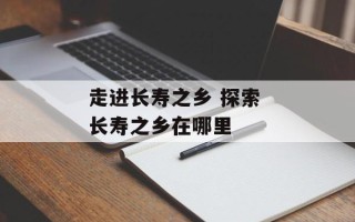 走进长寿之乡 探索 长寿之乡在哪里