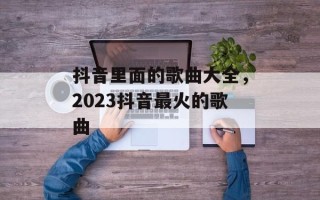 抖音里面的歌曲大全，2023抖音最火的歌曲