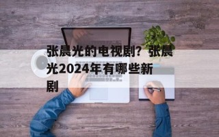 张晨光的电视剧？张晨光2024年有哪些新剧