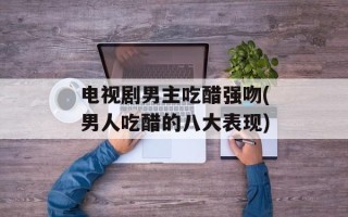 电视剧男主吃醋强吻(男人吃醋的八大表现)