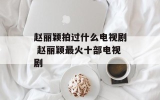 赵丽颖拍过什么电视剧 赵丽颖最火十部电视剧