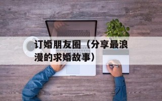 订婚朋友圈（分享最浪漫的求婚故事）