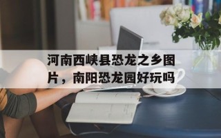 河南西峡县恐龙之乡图片，南阳恐龙园好玩吗