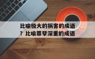 比喻极大的祸害的成语？比喻罪孽深重的成语