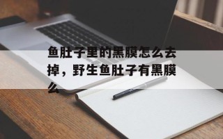 鱼肚子里的黑膜怎么去掉，野生鱼肚子有黑膜么