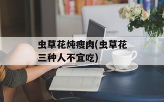 虫草花炖瘦肉(虫草花三种人不宜吃)